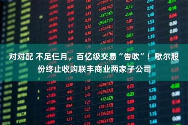 对对配 不足仨月，百亿级交易“告吹”！歌尔股份终止收购联丰商业两家子公司