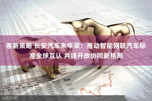 客新策略 长安汽车朱华荣：推动智能网联汽车标准全球互认 共建开放协同新格局
