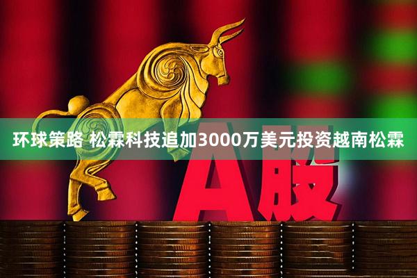 环球策路 松霖科技追加3000万美元投资越南松霖