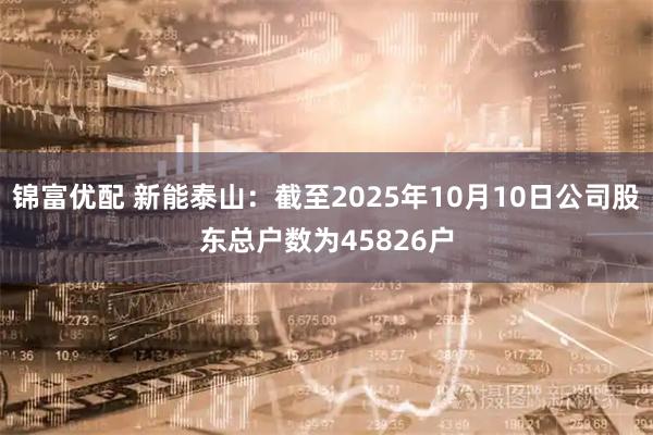 锦富优配 新能泰山：截至2025年10月10日公司股东总户数为45826户
