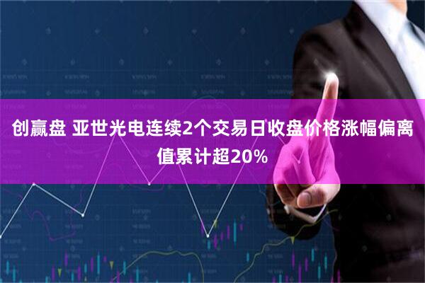 创赢盘 亚世光电连续2个交易日收盘价格涨幅偏离值累计超20%
