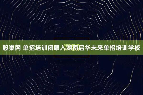 股巢网 单招培训闭眼入湖南启华未来单招培训学校