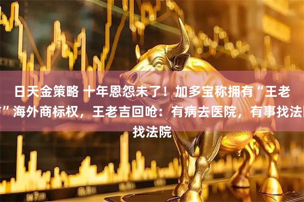 日天金策略 十年恩怨未了！加多宝称拥有“王老吉”海外商标权，王老吉回呛：有病去医院，有事找法院