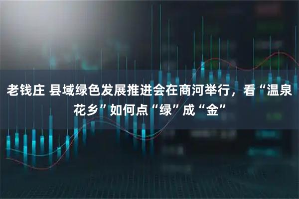 老钱庄 县域绿色发展推进会在商河举行，看“温泉花乡”如何点“绿”成“金”