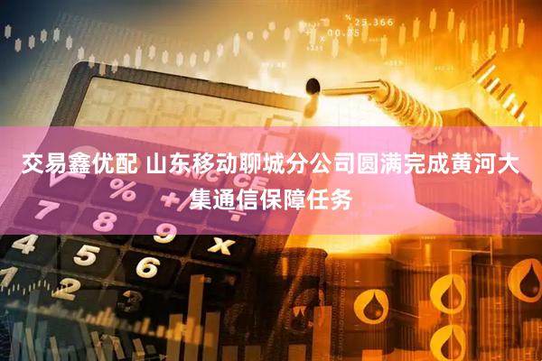 交易鑫优配 山东移动聊城分公司圆满完成黄河大集通信保障任务