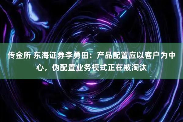 传金所 东海证券李勇田：产品配置应以客户为中心，伪配置业务模式正在被淘汰