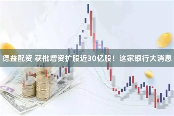 德益配资 获批增资扩股近30亿股！这家银行大消息