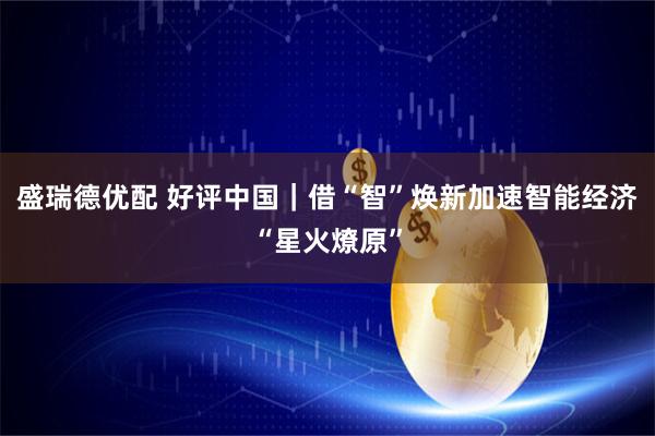 盛瑞德优配 好评中国｜借“智”焕新加速智能经济“星火燎原”