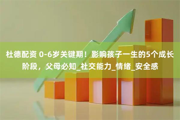 杜德配资 0-6岁关键期！影响孩子一生的5个成长阶段，父母必知_社交能力_情绪_安全感
