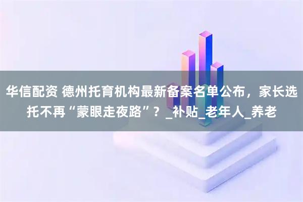华信配资 德州托育机构最新备案名单公布，家长选托不再“蒙眼走夜路”？_补贴_老年人_养老