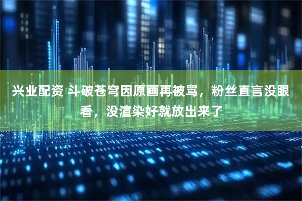 兴业配资 斗破苍穹因原画再被骂，粉丝直言没眼看，没渲染好就放出来了