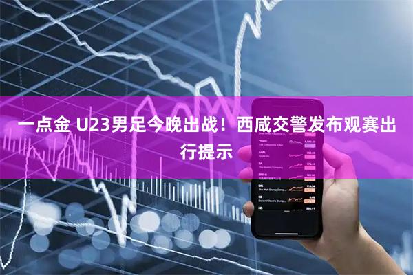 一点金 U23男足今晚出战！西咸交警发布观赛出行提示