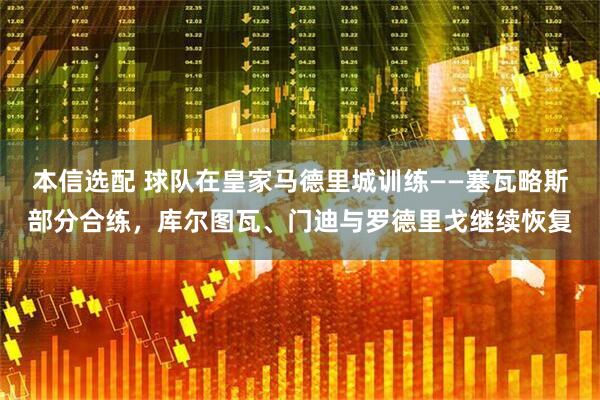 本信选配 球队在皇家马德里城训练——塞瓦略斯部分合练，库尔图瓦、门迪与罗德里戈继续恢复
