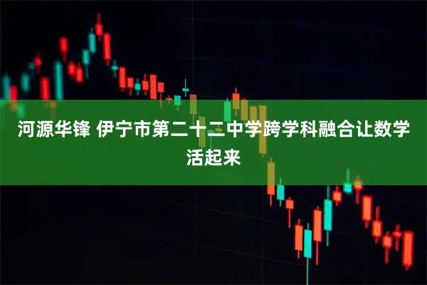 河源华锋 伊宁市第二十二中学跨学科融合让数学活起来