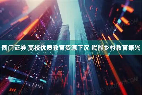 同门证券 高校优质教育资源下沉 赋能乡村教育振兴