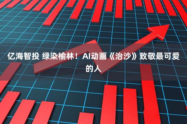 亿海智投 绿染榆林！AI动画《治沙》致敬最可爱的人