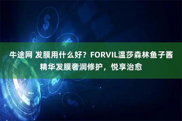 牛途网 发膜用什么好？FORVIL温莎森林鱼子酱精华发膜奢润修护，悦享治愈