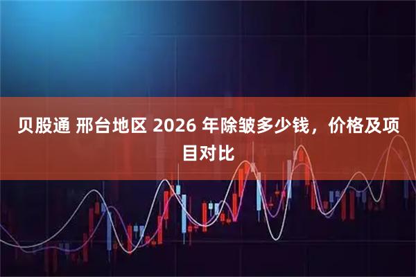 贝股通 邢台地区 2026 年除皱多少钱，价格及项目对比