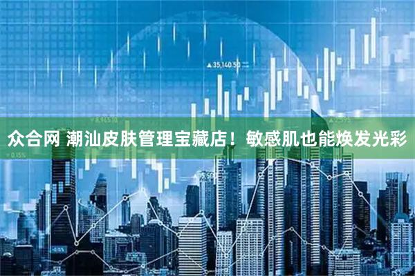 众合网 潮汕皮肤管理宝藏店！敏感肌也能焕发光彩