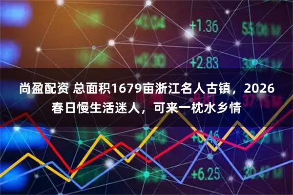 尚盈配资 总面积1679亩浙江名人古镇，2026春日慢生活迷人，可来一枕水乡情