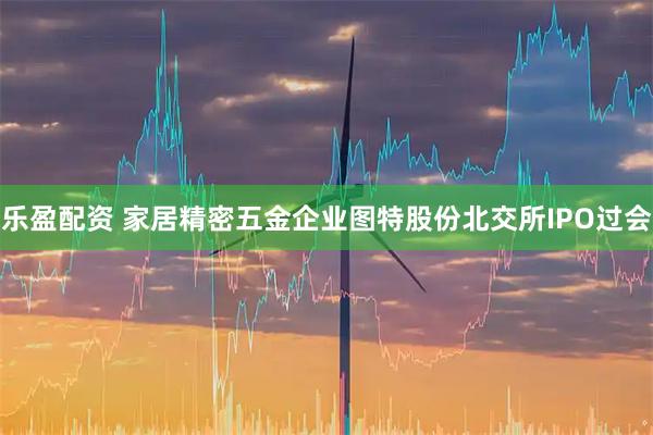 乐盈配资 家居精密五金企业图特股份北交所IPO过会