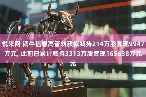 悦来网 铜牛信息高管刘毅拟减持214万股套现9947万元, 此前已累计减持3313万股套现165638万元
