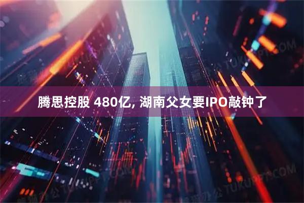 腾思控股 480亿, 湖南父女要IPO敲钟了